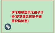 伊芝康破壁灵芝孢子价格(伊芝康灵芝孢子破壁价格优惠)