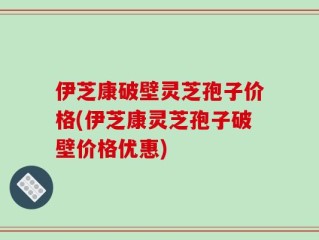 伊芝康破壁灵芝孢子价格(伊芝康灵芝孢子破壁价格优惠)