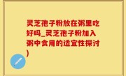 灵芝孢子粉放在粥里吃好吗_灵芝孢子粉加入粥中食用的适宜性探讨)