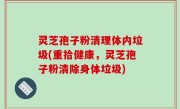 灵芝孢子粉清理体内垃圾(重拾健康，灵芝孢子粉清除身体垃圾)