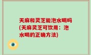 天麻和灵芝能泡水喝吗(天麻灵芝可饮用：泡水喝的正确方法)