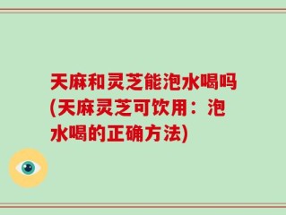 天麻和灵芝能泡水喝吗(天麻灵芝可饮用：泡水喝的正确方法)