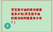 灵芝孢子油的用法用量是多少克(灵芝孢子油的用法和剂量是多少克？)