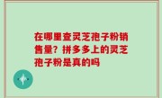 在哪里查灵芝孢子粉销售量？拼多多上的灵芝孢子粉是真的吗