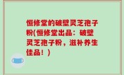 恒修堂的破壁灵芝孢子粉(恒修堂出品：破壁灵芝孢子粉，滋补养生佳品！)