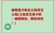 破壁孢子粉总三萜灵芝三萜(三萜灵芝孢子粉：破壁释放，释放功效！)