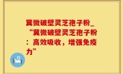 冀微破壁灵芝孢子粉_“冀微破壁灵芝孢子粉：高效吸收，增强免疫力”