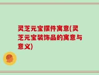灵芝元宝摆件寓意(灵芝元宝装饰品的寓意与意义)