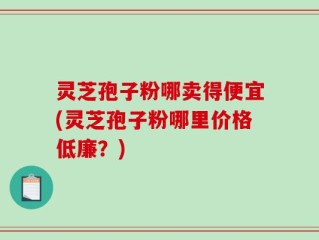 灵芝孢子粉哪卖得便宜(灵芝孢子粉哪里价格低廉？)