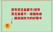 茯苓灵芝桑葚干(茯苓灵芝桑葚干：增强免疫，提高抵抗力的好帮手)