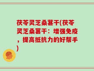 茯苓灵芝桑葚干(茯苓灵芝桑葚干：增强免疫，提高抵抗力的好帮手)