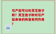 引产后可以吃灵芝孢子粉？灵芝孢子粉对引产后身体的恢复有何作用？