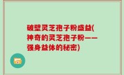 破壁灵芝孢子粉盛益(神奇的灵芝孢子粉——强身益体的秘密)