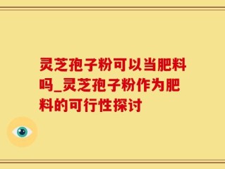 灵芝孢子粉可以当肥料吗_灵芝孢子粉作为肥料的可行性探讨