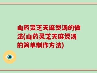 山药灵芝天麻煲汤的做法(山药灵芝天麻煲汤的简单制作方法)