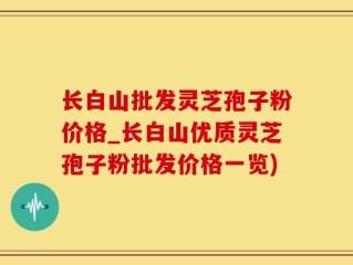 长白山批发灵芝孢子粉价格_长白山优质灵芝孢子粉批发价格一览)