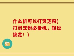 什么机可以打灵芝粉(打灵芝粉必备机，轻松搞定！)