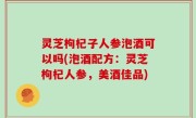 灵芝枸杞子人参泡酒可以吗(泡酒配方：灵芝枸杞人参，美酒佳品)