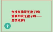 金枝红牌灵芝孢子粉(重要的灵芝孢子粉——金枝红牌)