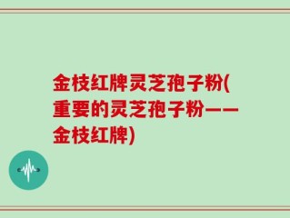 金枝红牌灵芝孢子粉(重要的灵芝孢子粉——金枝红牌)