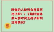 肝郁的人能否食用灵芝孢子粉？？了解肝郁体质人群对灵芝孢子粉的适用情况？
