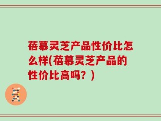蓓慕灵芝产品性价比怎么样(蓓慕灵芝产品的性价比高吗？)