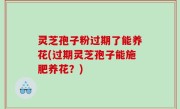 灵芝孢子粉过期了能养花(过期灵芝孢子能施肥养花？)