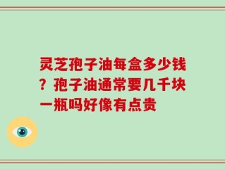 灵芝孢子油每盒多少钱？孢子油通常要几千块一瓶吗好像有点贵