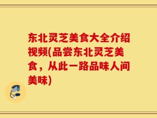 东北灵芝美食大全介绍视频(品尝东北灵芝美食，从此一路品味人间美味)