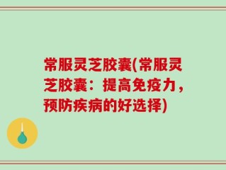 常服灵芝胶囊(常服灵芝胶囊：提高免疫力，预防疾病的好选择)