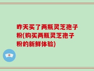 昨天买了两瓶灵芝孢子粉(购买两瓶灵芝孢子粉的新鲜体验)