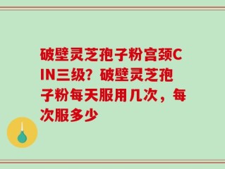 破壁灵芝孢子粉宫颈CIN三级？破壁灵芝孢子粉每天服用几次，每次服多少