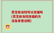 灵芝和当归可以泡酒吗(灵芝和当归泡酒的方法及享受法则)