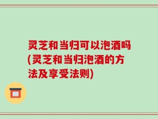 灵芝和当归可以泡酒吗(灵芝和当归泡酒的方法及享受法则)