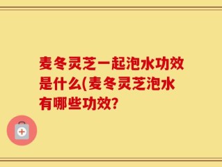 麦冬灵芝一起泡水功效是什么(麦冬灵芝泡水有哪些功效？
