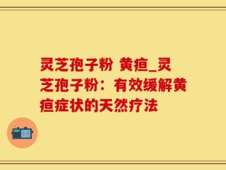 灵芝孢子粉 黄疸_灵芝孢子粉：有效缓解黄疸症状的天然疗法