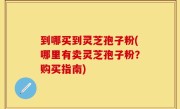 到哪买到灵芝孢子粉(哪里有卖灵芝孢子粉？购买指南)