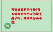 秀玉堂灵芝孢子粉(秀玉堂全新推出天然灵芝孢子粉，健康美丽两不误)