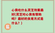 心衰吃什么灵芝效果最好(灵芝对心衰有帮助吗？最好的食用方式是什么？)