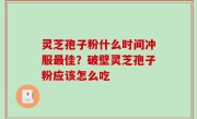 灵芝孢子粉什么时间冲服最佳？破壁灵芝孢子粉应该怎么吃