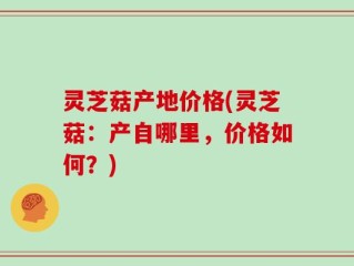 灵芝菇产地价格(灵芝菇：产自哪里，价格如何？)