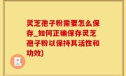 灵芝孢子粉需要怎么保存_如何正确保存灵芝孢子粉以保持其活性和功效)
