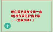 现在灵芝值多少钱一盒呀(现在灵芝价格上涨，一盒多少钱？)