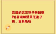 靠谱的灵芝孢子粉破壁的(靠谱破壁灵芝孢子粉，更易吸收