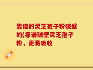 靠谱的灵芝孢子粉破壁的(靠谱破壁灵芝孢子粉，更易吸收