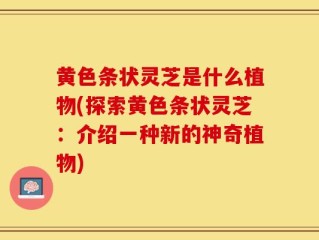 黄色条状灵芝是什么植物(探索黄色条状灵芝：介绍一种新的神奇植物)
