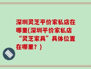 深圳灵芝平价家私店在哪里(深圳平价家私店“灵芝家具”具体位置在哪里？)