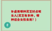补虚用哪种灵芝好点呢女人(灵芝有多种，哪种适合女性食用？)