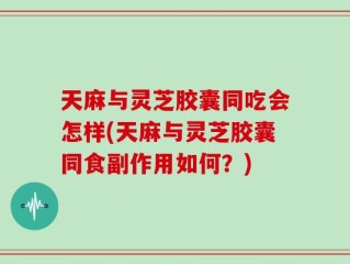 天麻与灵芝胶囊同吃会怎样(天麻与灵芝胶囊同食副作用如何？)