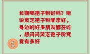 长期喝孢子粉好吗？听说灵芝孢子粉非常好，身边的好多朋友都在吃，想问问灵芝孢子粉究竟有多好